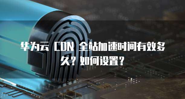 华为云 CDN 全站加速时间有效多久?如何设置?