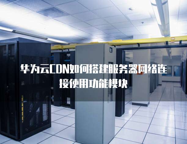 华为云CDN如何搭建服务器网络连接使用功能模块
