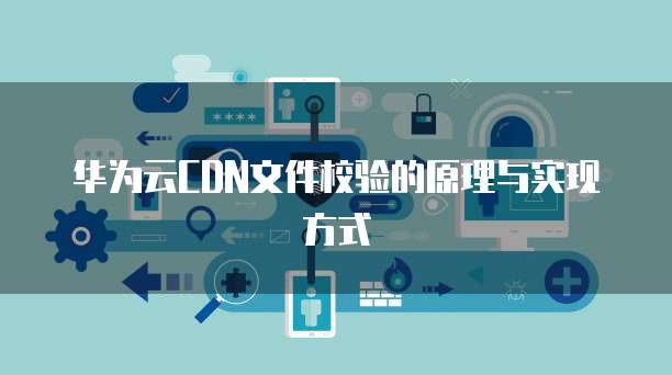 华为云CDN文件校验的原理与实现方式
