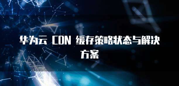 华为云 CDN 缓存策略状态与解决方案