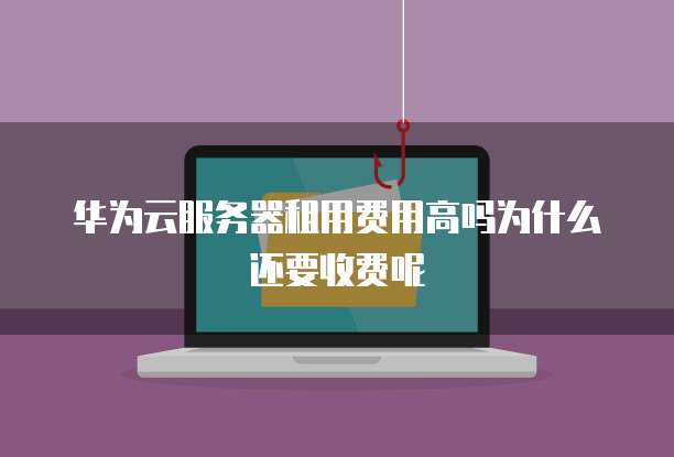 华为云服务器租用费用高吗为什么还要收费呢