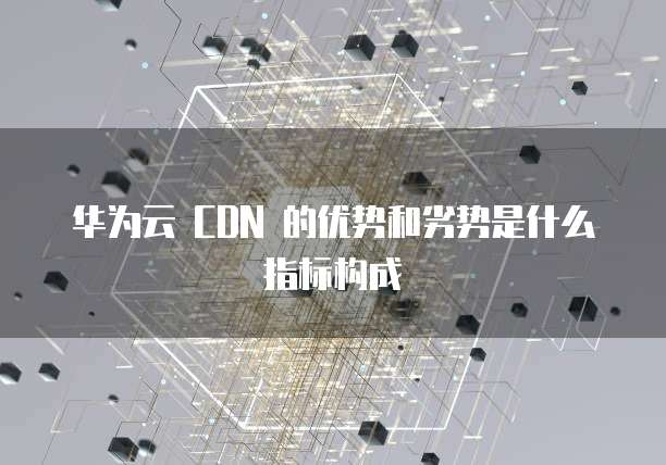 华为云 CDN 的优势和劣势是什么指标构成