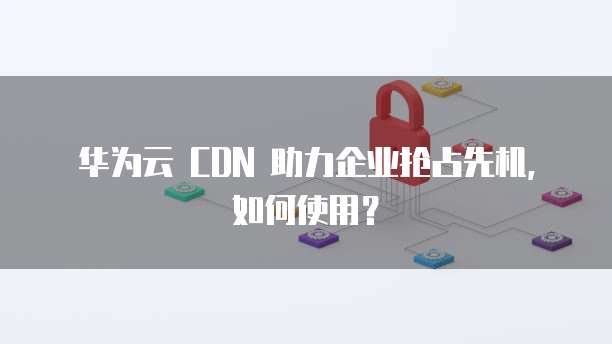 华为云 CDN 助力企业抢占先机,如何使用?