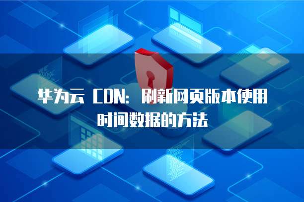 华为云 CDN：刷新网页版本使用时间数据的方法