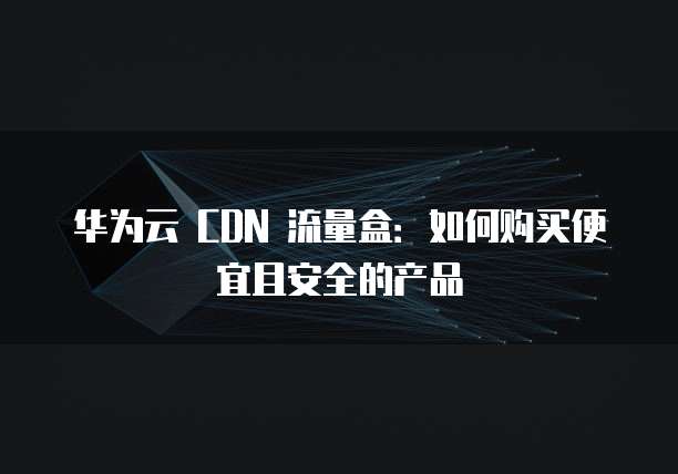 华为云 CDN 流量盒:如何购买便宜且安全的产品