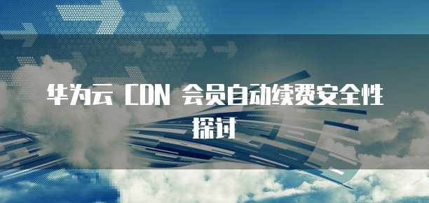 华为云 CDN 会员自动续费安全性探讨