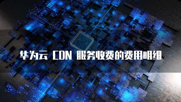 华为云 CDN 服务收费的费用明细