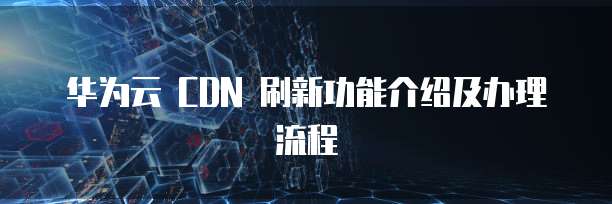 华为云 CDN 刷新功能介绍及办理流程