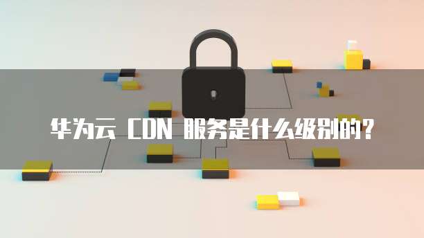 华为云 CDN 服务是什么级别的?