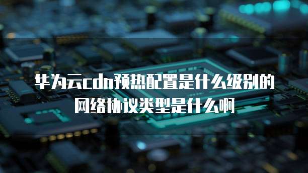 华为云cdn预热配置是什么级别的网络协议类型是什么啊