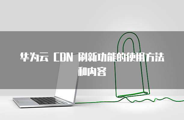 华为云 CDN 刷新功能的使用方法和内容