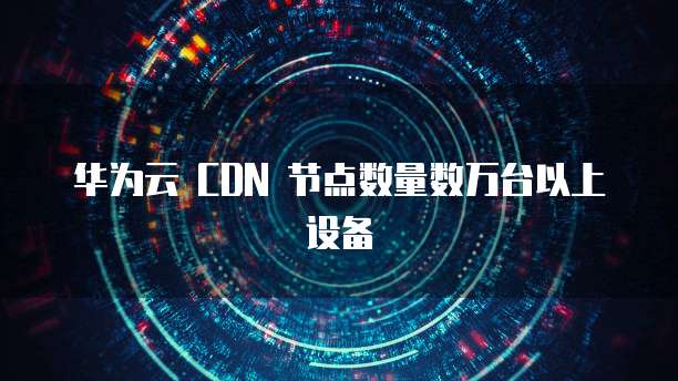 华为云 CDN 节点数量数万台以上设备