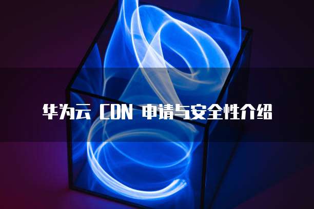 华为云 CDN 申请与安全性介绍