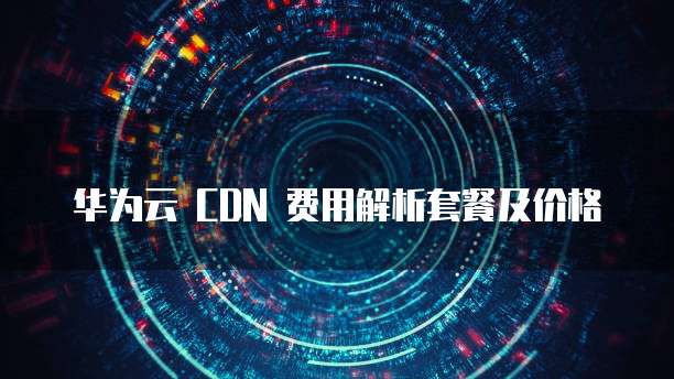 华为云 CDN 费用解析套餐及价格
