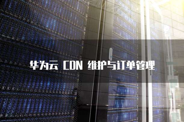 华为云 CDN 维护与订单管理
