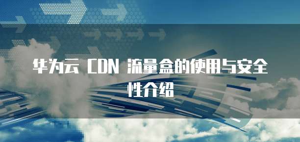 华为云 CDN 流量盒的使用与安全性介绍