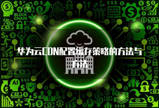 华为云CDN配置缓存策略的方法与方法