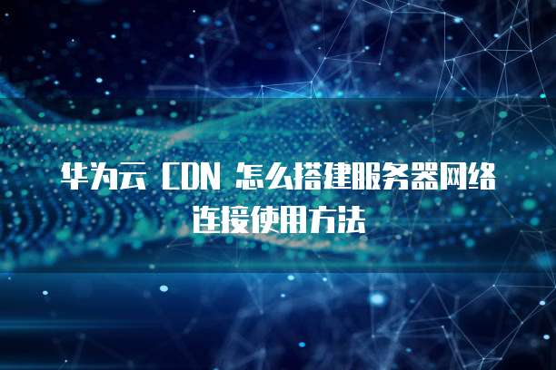 华为云 CDN 怎么搭建服务器网络连接使用方法