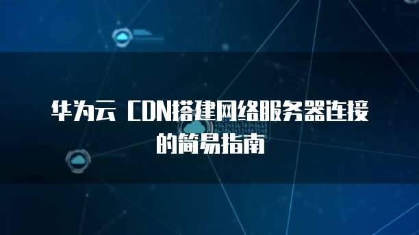华为云 CDN搭建网络服务器连接的简易指南