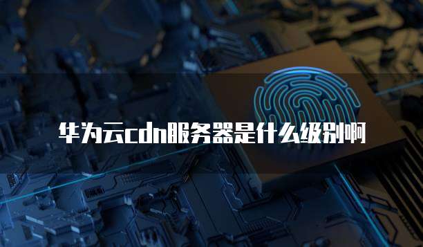 华为云cdn服务器是什么级别啊