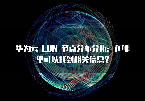 华为云 CDN 节点分布分析:在哪里可以找到相关信息?