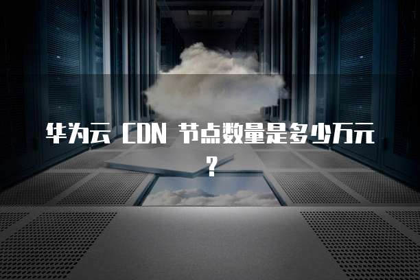 华为云 CDN 节点数量是多少万元？