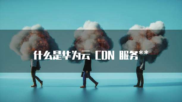 什么是华为云 CDN 服务