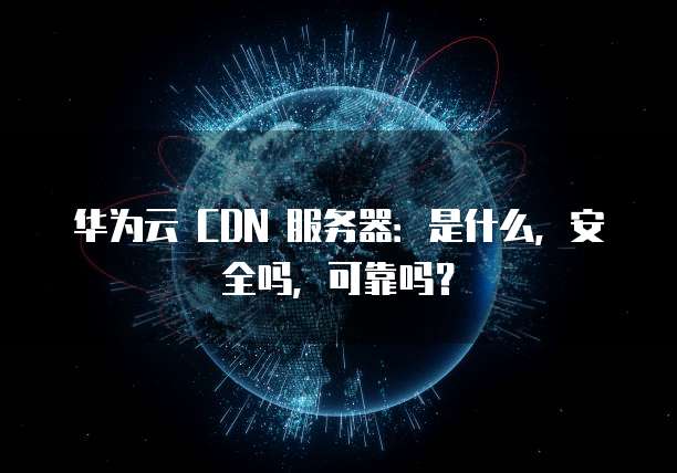 华为云 CDN 服务器:是什么,安全吗,可靠吗?