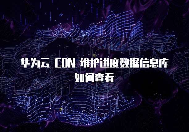 华为云 CDN 维护进度数据信息库如何查看