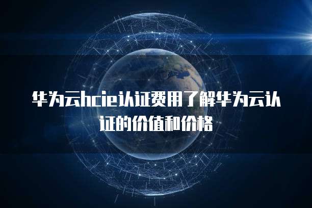 华为云hcie认证费用了解华为云认证的价值和价格