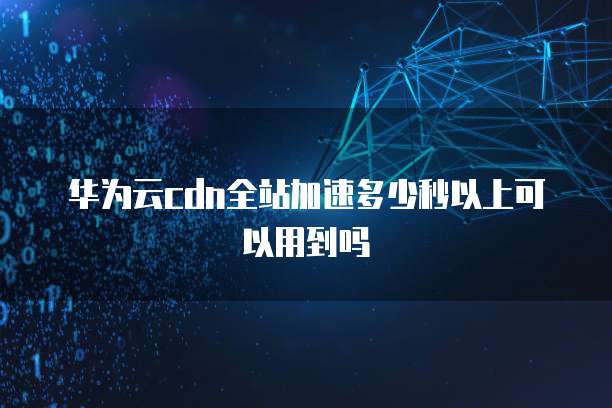 华为云cdn全站加速多少秒以上可以用到吗
