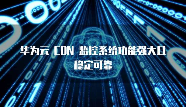 华为云 CDN 监控系统功能强大且稳定可靠