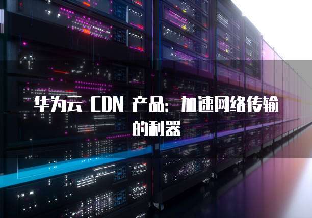 华为云 CDN 产品:加速网络传输的利器