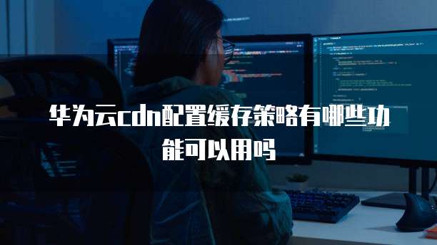 华为云cdn配置缓存策略有哪些功能可以用吗