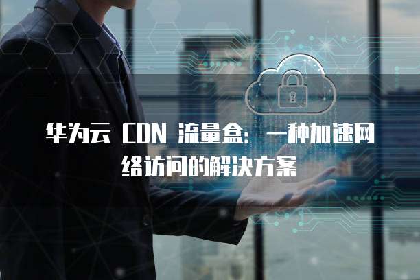 华为云 CDN 流量盒:一种加速网络访问的解决方案
