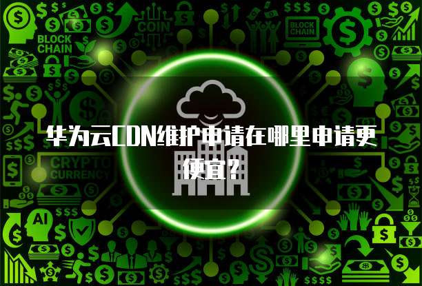 华为云CDN维护申请在哪里申请更便宜?