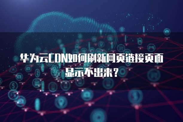 华为云CDN如何刷新网页链接页面显示不出来?
