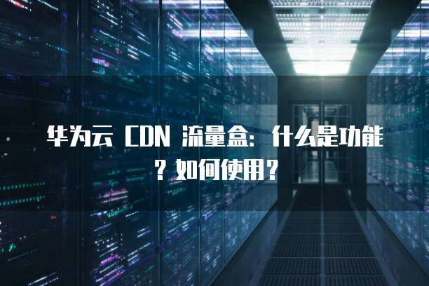 华为云 CDN 流量盒:什么是功能?如何使用?