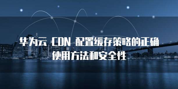 华为云 CDN 配置缓存策略的正确使用方法和安全性