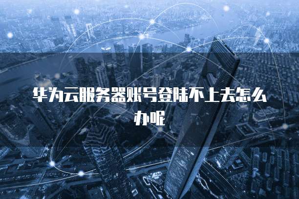 华为云服务器账号登陆不上去怎么办呢