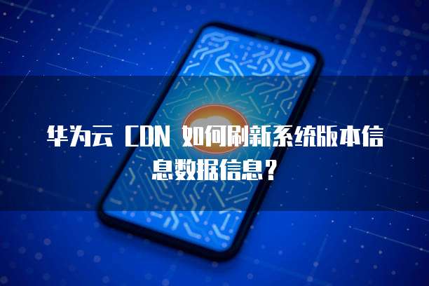 华为云 CDN 如何刷新系统版本信息数据信息?