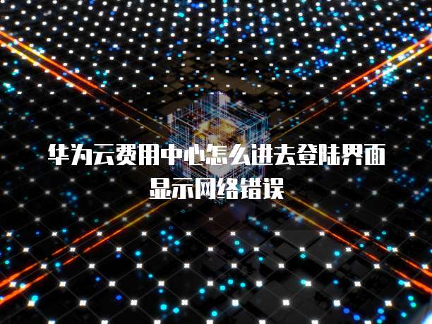华为云费用中心怎么进去登陆界面显示网络错误