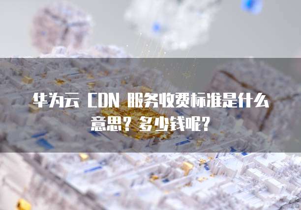 华为云 CDN 服务收费标准是什么意思?多少钱呢?