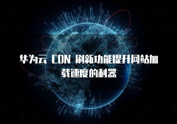 华为云 CDN 刷新功能提升网站加载速度的利器