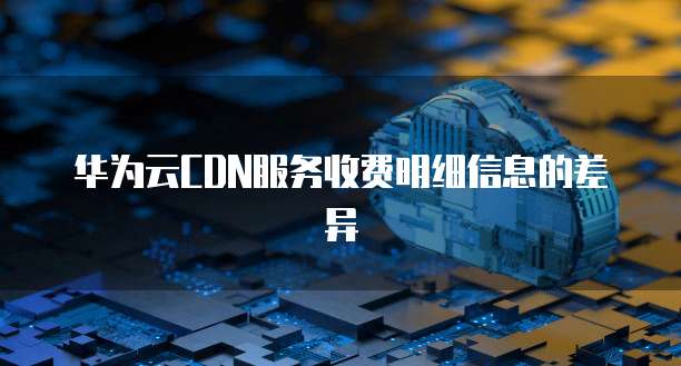 华为云CDN服务收费明细信息的差异