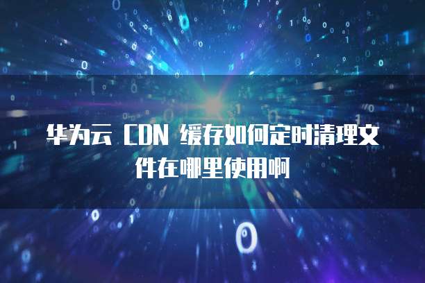华为云 CDN 缓存如何定时清理文件在哪里使用啊