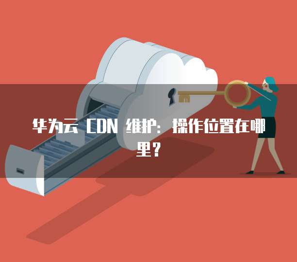 华为云 CDN 维护：操作位置在哪里？