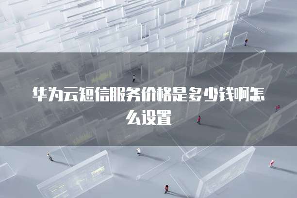 华为云短信服务价格是多少钱啊怎么设置