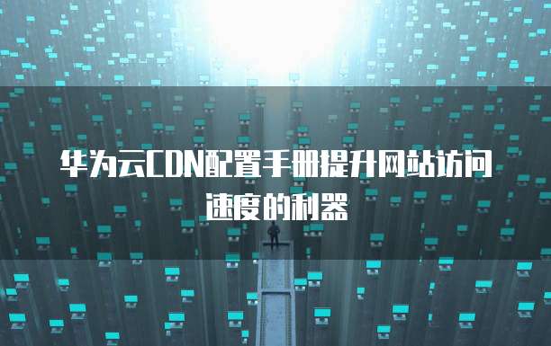 华为云CDN配置手册提升网站访问速度的利器