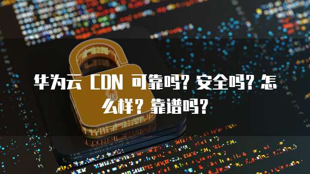 华为云 CDN 可靠吗?安全吗?怎么样?靠谱吗?